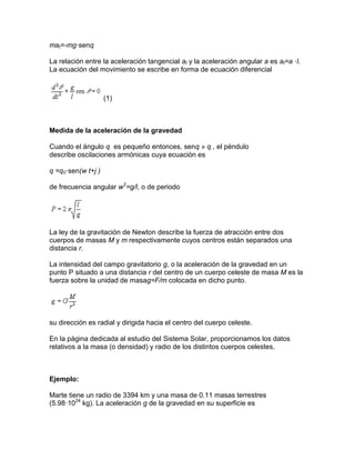 mat=-mg·senq
La relación entre la aceleración tangencial at y la aceleración angular a es at=a ·l.
La ecuación del movimiento se escribe en forma de ecuación diferencial
(1)
Medida de la aceleración de la gravedad
Cuando el ángulo q es pequeño entonces, senq » q , el péndulo
describe oscilaciones armónicas cuya ecuación es
q =q0·sen(w t+j )
de frecuencia angular w2
=g/l, o de periodo
La ley de la gravitación de Newton describe la fuerza de atracción entre dos
cuerpos de masas M y m respectivamente cuyos centros están separados una
distancia r.
La intensidad del campo gravitatorio g, o la aceleración de la gravedad en un
punto P situado a una distancia r del centro de un cuerpo celeste de masa M es la
fuerza sobre la unidad de masag=F/m colocada en dicho punto.
su dirección es radial y dirigida hacia el centro del cuerpo celeste.
En la página dedicada al estudio del Sistema Solar, proporcionamos los datos
relativos a la masa (o densidad) y radio de los distintos cuerpos celestes.
Ejemplo:
Marte tiene un radio de 3394 km y una masa de 0.11 masas terrestres
(5.98·1024
kg). La aceleración g de la gravedad en su superficie es
 