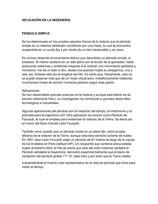 APLICACIÓN EN LA INGENIERIA
PENDULO SIMPLE:
Se ha determinado en los amplios estudios físicos de la historia que el péndulo
simple es un sistema idealizado constituido por una masa, la cual se encuentra
suspendida en un punto fijo y por medio de un hilo inextensible y sin peso.
Es curioso observar el movimiento teórico que describiría un péndulo simple, si
existiese. El mismo oscilaría en un sólo plano por la acción de la gravedad, hasta
posiciones extremas y simétricas respecto a la vertical, con movimiento periódico y
monótono. Iría de un lado a otro, desde una posición hasta su antagónica, una y
otra vez, limitado sólo por la longitud del hilo. Es cierto que, físicamente, esto no
se puede observar más que de un modo virtual pero, metafóricamente hablando,
muchísimas líneas de opinión humanas parecen seguir este patrón.
Aplicaciones
Se han desarrollado grandes avances en la historia y aunque este efecto es de
estudio netamente físico, su investigación ha contribuido a grandes desarrollos
tecnológicos e industriales.
Algunas aplicaciones del péndulo son la medición del tiempo, el metrónomo y la
plomada para la ingeniería civil. Otra aplicación se conoce como Péndulo de
Foucault, el cual se emplea para evidenciar la rotación de la Tierra. Se llama así
en honor del físico francés León Foucault.
También sirve, puesto que un péndulo oscila en un plano fijo, como prueba
efectiva de la rotación de la Tierra, aunque estuviera siempre cubierta de nubes:
En 1851 Jean León Foucault colgó un péndulo de 67 metros de largo de la cúpula
de los Inválidos en Paris (latitud≅49º). Un recipiente que contenía arena estaba
sujeto al extremo libre; el hilo de arena que caía del cubo mientras oscilaba el
Péndulo señalaba la trayectoria: demostró experimentalmente que el plano de
oscilación del péndulo giraba 11º 15’ cada hora y por tanto que la Tierra rotaba.
Industrialmente el invento más representativo es el reloj de péndulo que sirve para
medir el tiempo.
 
