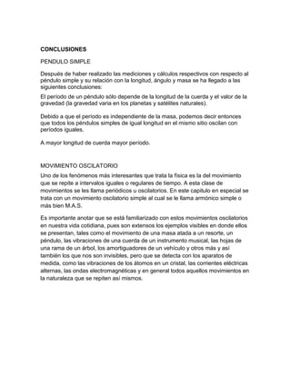 CONCLUSIONES
PENDULO SIMPLE
Después de haber realizado las mediciones y cálculos respectivos con respecto al
péndulo simple y su relación con la longitud, ángulo y masa se ha llegado a las
siguientes conclusiones:
El período de un péndulo sólo depende de la longitud de la cuerda y el valor de la
gravedad (la gravedad varia en los planetas y satélites naturales).
Debido a que el período es independiente de la masa, podemos decir entonces
que todos los péndulos simples de igual longitud en el mismo sitio oscilan con
períodos iguales.
A mayor longitud de cuerda mayor período.
MOVIMIENTO OSCILATORIO
Uno de los fenómenos más interesantes que trata la física es la del movimiento
que se repite a intervalos iguales o regulares de tiempo. A esta clase de
movimientos se les llama periódicos u oscilatorios. En este capitulo en especial se
trata con un movimiento oscilatorio simple al cual se le llama armónico simple o
más bien M.A.S.
Es importante anotar que se está familiarizado con estos movimientos oscilatorios
en nuestra vida cotidiana, pues son extensos los ejemplos visibles en donde ellos
se presentan, tales como el movimiento de una masa atada a un resorte, un
péndulo, las vibraciones de una cuerda de un instrumento musical, las hojas de
una rama de un árbol, los amortiguadores de un vehículo y otros más y así
también los que nos son invisibles, pero que se detecta con los aparatos de
medida, como las vibraciones de los átomos en un cristal, las corrientes eléctricas
alternas, las ondas electromagnéticas y en general todos aquellos movimientos en
la naturaleza que se repiten así mismos.
 