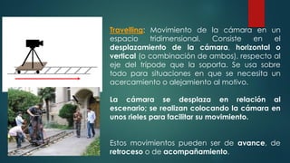 Travelling: Movimiento de la cámara en un
espacio tridimensional. Consiste en el
desplazamiento de la cámara, horizontal o
vertical (o combinación de ambos), respecto al
eje del trípode que la soporta. Se usa sobre
todo para situaciones en que se necesita un
acercamiento o alejamiento al motivo.
La cámara se desplaza en relación al
escenario; se realizan colocando la cámara en
unos rieles para facilitar su movimiento.
Estos movimientos pueden ser de avance, de
retroceso o de acompañamiento.
 