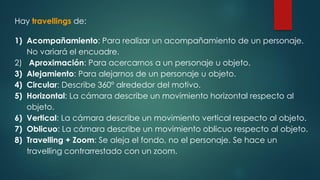 Hay travellings de:
1) Acompañamiento: Para realizar un acompañamiento de un personaje.
No variará el encuadre.
2) Aproximación: Para acercarnos a un personaje u objeto.
3) Alejamiento: Para alejarnos de un personaje u objeto.
4) Circular: Describe 360º alrededor del motivo.
5) Horizontal: La cámara describe un movimiento horizontal respecto al
objeto.
6) Vertical: La cámara describe un movimiento vertical respecto al objeto.
7) Oblicuo: La cámara describe un movimiento oblicuo respecto al objeto.
8) Travelling + Zoom: Se aleja el fondo, no el personaje. Se hace un
travelling contrarrestado con un zoom.
 