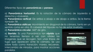 Diferentes tipos de panorámicas o paneos:
a) Panorámica horizontal: Es la rotación de la cámara de izquierda a
derecha y viceversa.
b) Panorámica vertical: De arriba a abajo o de abajo a arriba. Se le llama
también Tilt.
c) Panorámica oblicua: Movimiento en diagonal de la cámara, tanto en un
sentido como en otro. El cabezal del trípode no ha de estar nivelado.
d) Panorámica circular: 360º de giro.
e) Barrido: Es una Panorámica tan rápida que
no tenemos tiempo a ver con nitidez las
imágenes que se recogen. Son unas líneas de
fuga que aparecen ante la cámara. Se usa
sobre todo como transición: mareo, recuerdo,
intercambio de miradas, para mostrar acciones
paralelas
 