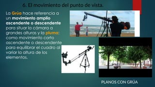 6. El movimiento del punto de vista.
La Grúa hace referencia a
un movimiento amplio
ascendente o descendente
para situar la cámara a
grandes alturas y la pluma:
como movimiento corto
ascendente o descendente
para equilibrar el cuadro al
variar la altura de los
elementos.
PLANOS CON GRÚA
 