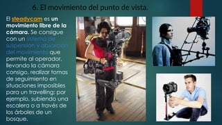 6. El movimiento del punto de vista.
El steadycam es un
movimiento libre de la
cámara. Se consigue
con un sistema de
suspensión y absorción
del movimiento que
permite al operador,
llevando la cámara
consigo, realizar tomas
de seguimiento en
situaciones imposibles
para un travelling; por
ejemplo, subiendo una
escalera o a través de
los árboles de un
bosque.
 