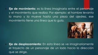 ● Eje de movimiento: es la línea imaginaria entre el personaje
y el movimiento que realiza: Por ejemplo: el hombre levanta
la mano y la mueve hasta una pieza del ajedrez, ese
movimiento tiene una línea que lo guía.
● Eje de desplazamiento: En esta línea se ve imaginariamente
el trayecto de un personaje de un lado hacia la dirección
que se dirige.
 