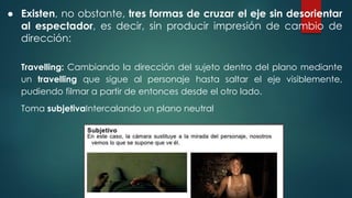 ● Existen, no obstante, tres formas de cruzar el eje sin desorientar
al espectador, es decir, sin producir impresión de cambio de
dirección:
Travelling: Cambiando la dirección del sujeto dentro del plano mediante
un travelling que sigue al personaje hasta saltar el eje visiblemente,
pudiendo filmar a partir de entonces desde el otro lado.
Toma subjetivaIntercalando un plano neutral
 