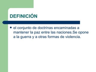 DEFINICIÓN

   el conjunto de doctrinas encaminadas a
    mantener la paz entre las naciones.Se opone
    a la guerra y a otras formas de violencia.
 