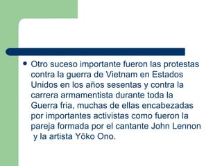    Otro suceso importante fueron las protestas
    contra la guerra de Vietnam en Estados
    Unidos en los años sesentas y contra la
    carrera armamentista durante toda la
    Guerra fria, muchas de ellas encabezadas
    por importantes activistas como fueron la
    pareja formada por el cantante John Lennon
     y la artista Yōko Ono.
 