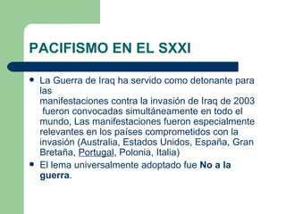 PACIFISMO EN EL SXXI

   La Guerra de Iraq ha servido como detonante para
    las
    manifestaciones contra la invasión de Iraq de 2003
     fueron convocadas simultáneamente en todo el
    mundo, Las manifestaciones fueron especialmente
    relevantes en los países comprometidos con la
    invasión (Australia, Estados Unidos, España, Gran
    Bretaña, Portugal, Polonia, Italia)
   El lema universalmente adoptado fue No a la
    guerra.
 