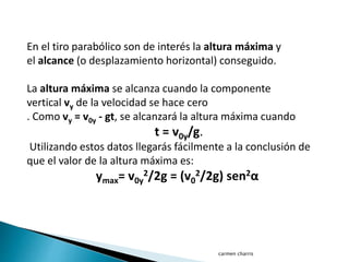 carmen charris
En el tiro parabólico son de interés la altura máxima y
el alcance (o desplazamiento horizontal) conseguido.
La altura máxima se alcanza cuando la componente
vertical vy de la velocidad se hace cero
. Como vy = v0y - gt, se alcanzará la altura máxima cuando
t = v0y/g.
Utilizando estos datos llegarás fácilmente a la conclusión de
que el valor de la altura máxima es:
ymax= v0y
2/2g = (v0
2/2g) sen2α
 
