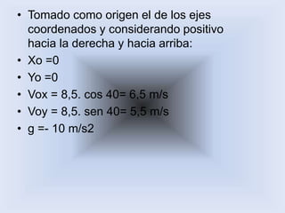 Tomado como origen el de los ejescoordenados y considerando positivohacia la derecha y hacia arriba:Xo =0 Yo =0 Vox = 8,5. cos 40= 6,5 m/s Voy = 8,5. sen 40= 5,5 m/s g =- 10 m/s2 