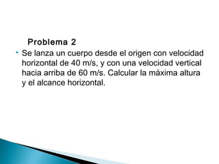 Problema 2
 Se lanza un cuerpo desde el origen con velocidad
horizontal de 40 m/s, y con una velocidad vertical
hacia arriba de 60 m/s. Calcular la máxima altura
y el alcance horizontal.
 