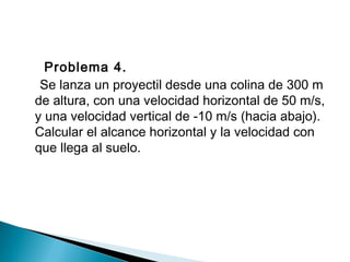 Problema 4.
Se lanza un proyectil desde una colina de 300 m
de altura, con una velocidad horizontal de 50 m/s,
y una velocidad vertical de -10 m/s (hacia abajo).
Calcular el alcance horizontal y la velocidad con
que llega al suelo.
 