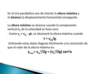 En el tiro parabólico son de interés la altura máxima y
el alcance (o desplazamiento horizontal) conseguido.
La altura máxima se alcanza cuando la componente
vertical vy de la velocidad se hace cero
. Como vy = v0y - gt, se alcanzará la altura máxima cuando
t = v0y/g.
Utilizando estos datos llegarás fácilmente a la conclusión de
que el valor de la altura máxima es:
ymax= v0y
2
/2g = (v0
2
/2g) sen2
α
 