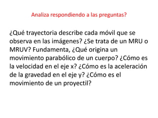 Analiza respondiendo a las preguntas?
¿Qué trayectoria describe cada móvil que se
observa en las imágenes? ¿Se trata de un MRU o
MRUV? Fundamenta, ¿Qué origina un
movimiento parabólico de un cuerpo? ¿Cómo es
la velocidad en el eje x? ¿Cómo es la aceleración
de la gravedad en el eje y? ¿Cómo es el
movimiento de un proyectil?
 