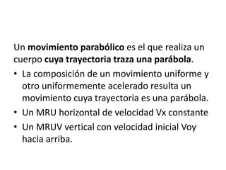 Un movimiento parabólico es el que realiza un
cuerpo cuya trayectoria traza una parábola.
• La composición de un movimiento uniforme y
otro uniformemente acelerado resulta un
movimiento cuya trayectoria es una parábola.
• Un MRU horizontal de velocidad Vx constante
• Un MRUV vertical con velocidad inicial Voy
hacia arriba.
 
