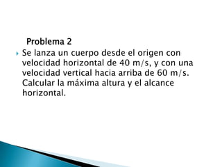     Problema 2Se lanza un cuerpo desde el origen con velocidad horizontal de 40 m/s, y con una velocidad vertical hacia arriba de 60 m/s. Calcular la máxima altura y el alcance horizontal.