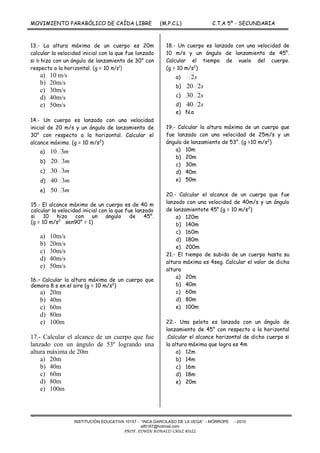 MOVIMIENTO PARABÓLICO DE CAÍDA LIBRE (M.P.C.L) C.T.A 5º - SECUNDARIA
-
INSTITUCIÓN EDUCATIVA 10157 - “INCA GARCILASO DE LA VEGA” - MÓRROPE - 2010
alfil187@hotmail.com
PROF. EDWIN RONALD CRUZ RUIZ
13.- La altura máxima de un cuerpo es 20m
calcular la velocidad inicial con la que fue lanzado
si lo hizo con un ángulo de lanzamiento de 30° con
respecto a la horizontal. (g = 10 m/s2
)
a) 10 m/s
b) 20m/s
c) 30m/s
d) 40m/s
e) 50m/s
14.- Un cuerpo es lanzado con una velocidad
inicial de 20 m/s y un ángulo de lanzamiento de
30° con respecto a la horizontal. Calcular el
alcance máximo. (g = 10 m/s2
)
a) m310
b) m320
c) m330
d) m340
e) m350
15.- El alcance máximo de un cuerpo es de 40 m
calcular la velocidad inicial con la que fue lanzado
si 10 hizo con un ángulo de 45°.
(g = 10 m/s2
sen90° = 1)
a) 10m/s
b) 20m/s
c) 30m/s
d) 40m/s
e) 50m/s
16.- Calcular la altura máxima de un cuerpo que
demora 8 s en el aire (g = 10 m/s2
)
a) 20m
b) 40m
c) 60m
d) 80m
e) 100m
17.- Calcular el alcance de un cuerpo que fue
lanzado con un ángulo de 53º logrando una
altura máxima de 20m
a) 20m
b) 40m
c) 60m
d) 80m
e) 100m
18.- Un cuerpo es lanzado con una velocidad de
10 m/s y un ángulo de lanzamiento de 45°.
Calcular el tiempo de vuelo del cuerpo.
(g = 10 m/s2
)
a) s2
b) s220
c) s230
d) s240
e) N.a
19.- Calcular la altura máxima de un cuerpo que
fue lanzado con una velocidad de 25m/s y un
ángulo de lanzamiento de 53°. (g =10 m/s2
)
a) 10m
b) 20m
c) 30m
d) 40m
e) 50m
20.- Calcular el alcance de un cuerpo que fue
lanzado con una velocidad de 40m/s y un ángulo
de lanzamientote 45°.(g = 10 m/s2
)
a) 120m
b) 140m
c) 160m
d) 180m
e) 200m
21.- El tiempo de subida de un cuerpo hasta su
altura máxima es 4seg. Calcular el valor de dicha
altura
a) 20m
b) 40m
c) 60m
d) 80m
e) 100m
22.- Una pelota es lanzada con un ángulo de
lanzamiento de 45° con respecto a la horizontal
.Calcular el alcance horizontal de dicho cuerpo si
la altura máxima que logra es 4m
a) 12m
b) 14m
c) 16m
d) 18m
e) 20m
 