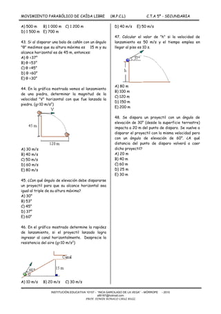 MOVIMIENTO PARABÓLICO DE CAÍDA LIBRE (M.P.C.L) C.T.A 5º - SECUNDARIA
-
INSTITUCIÓN EDUCATIVA 10157 - “INCA GARCILASO DE LA VEGA” - MÓRROPE - 2010
alfil187@hotmail.com
PROF. EDWIN RONALD CRUZ RUIZ
A) 500 m B) 1 000 m C) 1 200 m
D) 1 500 m E) 700 m
43. Si al disparar una bala de cañón con un ángulo
"θ" medimos que su altura máxima es 15 m y su
alcance horizontal es de 45 m, entonces:
A) θ =37°
B) θ =53°
C) θ =45°
D) θ =60°
E) θ =30°
44. En la gráfica mostrada vemos el lanzamiento
de una piedra, determinar la magnitud de la
velocidad "V" horizontal con que fue lanzada la
piedra. (g=10 m/s2
)
A) 30 m/s
B) 40 m/s
C) 50 m/s
D) 60 m/s
E) 80 m/s
45. ¿Con qué ángulo de elevación debe dispararse
un proyectil para que su alcance horizontal sea
igual al triple de su altura máxima?
A) 30°
B) 53°
C) 45°
D) 37°
E) 60°
46. En el gráfico mostrado determine la rapidez
de lanzamiento, si el proyectil lanzado logra
ingresar al canal horizontalmente. Desprecie la
resistencia del aire (g=10 m/s2
)
A) 10 m/s B) 20 m/s C) 30 m/s
D) 40 m/s E) 50 m/s
47. Calcular el valor de "h" si la velocidad de
lanzamiento es 50 m/s y el tiempo emplea en
llegar al piso es 10 s.
A) 80 m
B) 100 m
C) 120 m
D) 150 m
E) 200 m
48. Se dispara un proyectil con un ángulo de
elevación de 30° (desde la superficie terrestre)
impacta a 20 m del punto de disparo. Se vuelve a
disparar el proyectil con la misma velocidad pero
con un ángulo de elevación de 60°. ¿A qué
distancia del punto de disparo volverá a caer
dicho proyectil?
A) 20 m
B) 40 m
C) 60 m
D) 25 m
E) 30 m
 