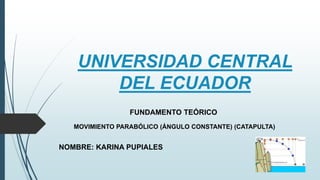 UNIVERSIDAD CENTRAL
DEL ECUADOR
FUNDAMENTO TEÓRICO
MOVIMIENTO PARABÓLICO (ÁNGULO CONSTANTE) (CATAPULTA)
NOMBRE: KARINA PUPIALES
 