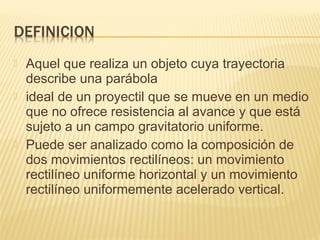  Aquel que realiza un objeto cuya trayectoria
describe una parábola
 ideal de un proyectil que se mueve en un medio
que no ofrece resistencia al avance y que está
sujeto a un campo gravitatorio uniforme.
 Puede ser analizado como la composición de
dos movimientos rectilíneos: un movimiento
rectilíneo uniforme horizontal y un movimiento
rectilíneo uniformemente acelerado vertical.
 