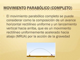  El movimiento parabólico completo se puede
considerar como la composición de un avance
horizontal rectilíneo uniforme y un lanzamiento
vertical hacia arriba, que es un movimiento
rectilíneo uniformemente acelerado hacia
abajo (MRUA) por la acción de la gravedad
 
