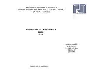 REPÚBLICA BOLIVARIANA DE VENEZUELA
INSTITUTO UNIVERSITARIO POLITÉCNICO “SANTIAGO MARIÑO”
                  LA URBINA - CARACAS




         MOVIMIENTO DE UNA PARTÍCULA
                   TEMA I
                   FÍSICA I



                                                    FRANKLIN GONZÁLEZ
                                                       CI: 14.755.093
                                                    TLF: 0412.929.71.84
                                                        ESCUELA: 47
                                                        NOCTURNO




             CARACAS, 09 DE OCTUBRE DE 2012
 
