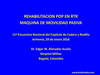 REHABILITACION POP EN RTR
MAQUINA DE MOVILIDAD PASIVA
11ª Encuentro Nacional del Capítulo de Cadera y Rodilla
Armenia, 29 de enero 2016
Dr. Edgar W. Afanador Acuña
Hospital Militar
Bogotá, Colombia
www.drafanador.com
 