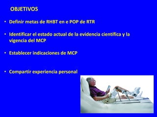 • Definir metas de RHBT en e POP de RTR
• Identificar el estado actual de la evidencia científica y la
vigencia del MCP
• Establecer indicaciones de MCP
• Compartir experiencia personal
OBJETIVOS
 