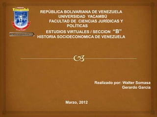 REPÚBLICA BOLIVARIANA DE VENEZUELA
        UNIVERSIDAD YACAMBÚ
    FACULTAD DE CIENCIAS JURÍDICAS Y
            POLÍTICAS
    ESTUDIOS VIRTUALES / SECCION “B”
HISTORIA SOCIOECONOMICA DE VENEZUELA




                         Realizado por: Walter Somasa
                                       Gerardo García


           Marzo, 2012
 