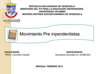 REPUBLICA BOLIVARIANA DE VENEZUELA
              MINISTERIO DEL P.P PARA LA EDUCACIÓN UNIVERSITARIA
                             UNIVERSIDAD YACAMBÚ
               MATERIA:HISTORIA SOCIOECONOMICA DE VENEZUELA




             Movimiento Pre inpendentistas


FACILITADOR:                                       PARTICIPANTE:
PROF: Leonardo Castillo                  Genesaret González CI. 20.896.843




                          ARAGUA, FEBRERO 2013
 