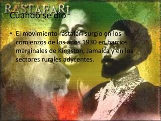 Cuando se dio
• El movimiento rastafari surgio en los
comienzos de los años 1930 en barrios
marginales de Kingston, Jamaica y en los
sectores rurales adycentes.
 