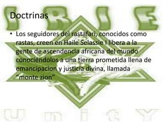 Doctrinas
• Los seguidores del rastafari, conocidos como
rastas, creen en Haile Selassie I libera a la
gente de ascendencia africana del mundo
conociéndolos a una tierra prometida llena de
emancipacion y justicia divina, llamada
“monte zion”
 
