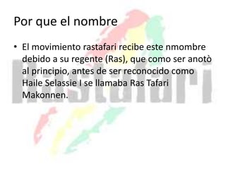 Por que el nombre
• El movimiento rastafari recibe este nmombre
debido a su regente (Ras), que como ser anotò
al principio, antes de ser reconocido como
Haile Selassie I se llamaba Ras Tafari
Makonnen.
 