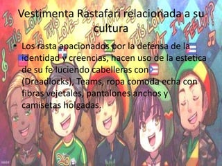 Vestimenta Rastafari relacionada a su
cultura
• Los rasta apacionados por la defensa de la
identidad y creencias, hacen uso de la estetica
de su fe luciendo cabelleras con
(Dreadlocks), Teams, ropa comoda echa con
fibras vejetales, pantalones anchos y
camisetas holgadas.
 
