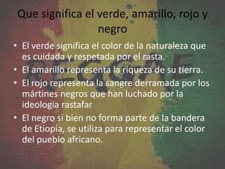 Que significa el verde, amarillo, rojo y
negro
• El verde significa el color de la naturaleza que
es cuidada y respetada por el rasta.
• El amarillo representa la riqueza de su tierra.
• El rojo representa la sangre derramada por los
mártines negros que han luchado por la
ideologia rastafar
• El negro si bien no forma parte de la bandera
de Etiopía, se utiliza para representar el color
del pueblo africano.
 