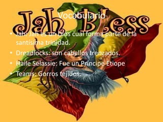 Vocabulario
• Jah: Jah es un Dios cual forma parte de la
santísima trinidad.
• Dreadlocks: son cabellos trenzados.
• Haile Selassie: Fue un Príncipe Etiope
• Teams: Gorros tejidos.
 