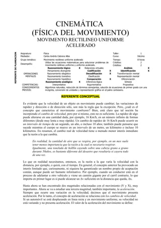 CINEMÁTICA
                                        (FÍSICA DEL MOVIMIENTO)
                                            MOVIMENTO RECTILINEO UNIFORME
                                                     ACELERADO
REFERENTE DE PLANEACION




                          Asignatura:            Física                                                              Taller:                    1
                          Mediador:              Carlos Andrés Cabrera Alba                                          Curso:                   Décimo
                          Grupo temático:        Movimiento rectilineo uniforme acelerado                                Tiempo:                 8 horas
                                                  Utiliza las ecuaciones matematicas para solucionar problemas de        Créditos:                  2
                          Desempeño:
                                                  movimiento retilineo uniforme y uniforme acelerado.                    Créditos:                  2
                                                     Razonamiento lógico             X     Relaciones virtuales                      Análisis            X
                                                     Pensamiento divergente                   Codificación           X           Identificación          X
                             OPERACIONES            Razonamiento silogístico                Decodificación           X       Transformación mental
                              MENTALES               Razonamiento transitivo                   Clasificación                 Representación mental
                                                    Razonamiento hipotético                  Comparación             X            Diferenciación
                                                   Razonamiento analógico            X      Inferencia lógica                        Síntesis
                           COMPETENCIAS:                   Interpretativa                    Argumentativa                         Propositiva
                           CONOCIMIENTOS          Algoritmos naturales, reducción de términos semejantes, solución de ecuaciones de primer grado con una
                           PREVIOS:               incógnita, conversión de unidades y representación gráfica en el palno cartesiano.


                                                                  REFERENTE CONCEPTUAL

                            Es evidente que la velocidad de un objeto en movimiento puede cambiar; las variaciones de
                            rapidez y dirección o de dirección sólo, son más la regla que la excepción. Pero, ¿cuál es el
                            concepto que caracteriza al movimiento cambiante? Bien, está claro que tal noción ha
                            incorporado el cambio de velocidad, pero por si mismo, esto no es suficiente. La rapidez de algo
                            puede alterarse en una cantidad dada, por ejemplo, 16 Km/h, en un número infinito de formas
                            diferentes (desde muy lenta a muy rápida). Un cambio de rapidez de 16 Km/h puede ocurrir en
                            un intervalo de tiempo de un segundo, un año, o incluso 10 años; también puede pensarse que
                            sucede mientras el cuerpo se mueve en un intervalo de un metro, un kilómetro o incluso 10
                            kilómetros. En resumen, el cambio real de velocidad tiene a menudo menor interés inmediato
                            que la razón a la que cambia.

                                        En realidad, la cantidad de aire que se respira, por ejemplo, en un mes suele
                                        tener menos importancia que la razón a la cual es necesario respirar.
                                        Igualmente, una tonelada de holllín cayendo sobre una cabeza grano a grano
                                        durante 50años, es bastante diferente del desastre que resultaría si cayera todo
                                        de una vez.

                            Lo que en realidad necesitamos, entonces, es la razón a la que varía la velocidad con la
                            distancia, por ejemplo, o quizá, con el tiempo. En general, el concepto anterior ha provocado un
                            interés limitado que, curiosamente, ni siquiera ha garantizado un nombre propio de aceptación
                            común, aunque puede ser bastante informativo. Por ejemplo, cuando un conductor está en el
                            proceso de adelantar a otro vehículo y viene un camión gigante por el carril contrario, lo que
                            importa en primer lugar es si puede alcanzar un Δv suficiente en la distancia que queda, Δx.

                            Hasta ahora se han encontrado dos magntudes relacionadas con el movimiento (V y X), muy
                            importantes. Ahora se va a estudiar una tercera magnitud, también importante, la aceleración.
                            Siempre que ocurre una variación en la velocidad, decimos que el movimiento presenta
                            aceleración. Por lo tanto, el concepto de aceleración se relaciona con los cambios de velocidad.
                            Si un automóvil se está desplazando en linea recta y en movimiento uniforme, su velocidad no
                            está variando y no presenta aceleración. El valor de la aceleración del movimiento se define:
 