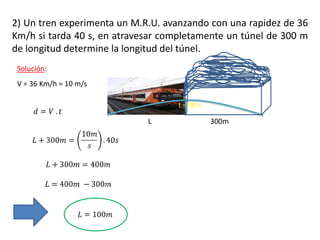2) Un tren experimenta un M.R.U. avanzando con una rapidez de 36
Km/h si tarda 40 s, en atravesar completamente un túnel de 300 m
de longitud determine la longitud del túnel.
Solución:
V = 36 Km/h = 10 m/s
t = 40 s
L 300m
 