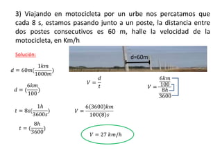3) Viajando en motocicleta por un urbe nos percatamos que
cada 8 s, estamos pasando junto a un poste, la distancia entre
dos postes consecutivos es 60 m, halle la velocidad de la
motocicleta, en Km/h
Solución:
d=60m
 