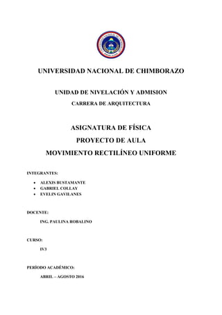 UNIVERSIDAD NACIONAL DE CHIMBORAZO
UNIDAD DE NIVELACIÓN Y ADMISION
CARRERA DE ARQUITECTURA
ASIGNATURA DE FÍSICA
PROYECTO DE AULA
MOVIMIENTO RECTILÍNEO UNIFORME
INTEGRANTES:
 ALEXIS BUSTAMANTE
 GABRIEL COLLAY
 EVELIN GAVILANES
DOCENTE:
ING. PAULINA ROBALINO
CURSO:
IV3
PERÍODO ACADÉMICO:
ABRIL – AGOSTO 2016
 