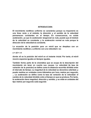 INTRODUCCION:
El movimiento rectilíneo uniforme se caracteriza porque su trayectoria es
una línea recta y el módulo, la dirección y el sentido de la velocidad
permanecen constantes en el tiempo. En consecuencia, no existe
aceleración, ya que la aceleración tangencial es nula, puesto que el módulo
de la velocidad es constante, y la aceleración normal es nula porque la
dirección de la velocidad es constante.
La ecuación de la posición para un móvil que se desplaza con un
movimiento rectilíneo y uniforme con una velocidad v es:
x = x0 + v·t
donde x0 es la posición del móvil en el instante inicial. Por tanto, el móvil
recorre espacios iguales en tiempos iguales.
También forma parte de la cinemática que se ocupa de la descripción del
movimiento sin tener en cuenta sus causas. La velocidad (la tasa de
variación de la posición) se define como la distancia recorrida dividida entre
el intervalo de tiempo. La magnitud de la velocidad se denomina celeridad, y
puede medirse en unidades como kilómetros por hora, metros por segundo,
... La aceleración se define como la tasa de variación de la velocidad: el
cambio de la velocidad dividido entre el tiempo en que se produce. Por tanto,
la aceleración tiene magnitud, dirección y sentido, y se mide en unidades del
tipo metros por segundo cada segundo
 