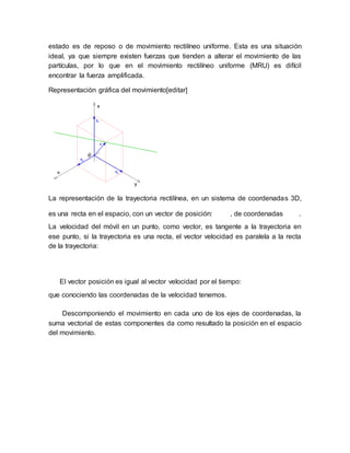estado es de reposo o de movimiento rectilíneo uniforme. Esta es una situación
ideal, ya que siempre existen fuerzas que tienden a alterar el movimiento de las
partículas, por lo que en el movimiento rectilíneo uniforme (MRU) es difícil
encontrar la fuerza amplificada.
Representación gráfica del movimiento[editar]
La representación de la trayectoria rectilínea, en un sistema de coordenadas 3D,
es una recta en el espacio, con un vector de posición: , de coordenadas .
La velocidad del móvil en un punto, como vector, es tangente a la trayectoria en
ese punto, si la trayectoria es una recta, el vector velocidad es paralela a la recta
de la trayectoria:
El vector posición es igual al vector velocidad por el tiempo:
que conociendo las coordenadas de la velocidad tenemos.
Descomponiendo el movimiento en cada uno de los ejes de coordenadas, la
suma vectorial de estas componentes da como resultado la posición en el espacio
del movimiento.
 