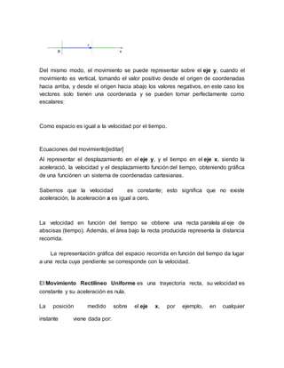 Del mismo modo, el movimiento se puede representar sobre el eje y, cuando el
movimiento es vertical, tomando el valor positivo desde el origen de coordenadas
hacia arriba, y desde el origen hacia abajo los valores negativos, en este caso los
vectores solo tienen una coordenada y se pueden tomar perfectamente como
escalares:
Como espacio es igual a la velocidad por el tiempo.
Ecuaciones del movimiento[editar]
Al representar el desplazamiento en el eje y, y el tiempo en el eje x, siendo la
aceleració, la velocidad y el desplazamiento función del tiempo, obteniendo gráfica
de una funciónen un sistema de coordenadas cartesianas.
Sabemos que la velocidad es constante; esto significa que no existe
aceleración, la aceleración a es igual a cero.
La velocidad en función del tiempo se obtiene una recta paralela al eje de
abscisas (tiempo). Además, el área bajo la recta producida representa la distancia
recorrida.
La representación gráfica del espacio recorrida en función del tiempo da lugar
a una recta cuya pendiente se corresponde con la velocidad.
El Movimiento Rectilíneo Uniforme es una trayectoria recta, su velocidad es
constante y su aceleración es nula.
La posición medido sobre el eje x, por ejemplo, en cualquier
instante viene dada por:
 