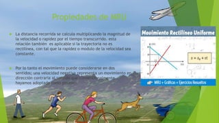 Propiedades de MRU
 La distancia recorrida se calcula multiplicando la magnitud de
la velocidad o rapidez por el tiempo transcurrido. esta
relación también es aplicable si la trayectoria no es
rectilínea, con tal que la rapidez o modulo de la velocidad sea
constante.
 Por lo tanto el movimiento puede considerarse en dos
sentidos; una velocidad negativa representa un movimiento en
dirección contraria al sentido que convencionalmente
hayamos adoptado como positivo.
 