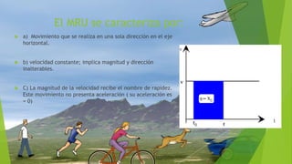 El MRU se caracteriza por:
 a) Movimiento que se realiza en una sola dirección en el eje
horizontal.
 b) velocidad constante; implica magnitud y dirección
inalterables.
 C) La magnitud de la velocidad recibe el nombre de rapidez.
Este movimiento no presenta aceleración ( su aceleración es
= 0)
 