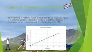 ¿Cuándo el movimiento es rectilíneo?
 Un movimiento es rectilíneo cuando el móvil describe una trayectoria recta,
y es uniforme cuando su velocidad es constante en el tiempo dado que su
aceleración es nula . Nos referimos a él mediante el acrónimo MRU.
 