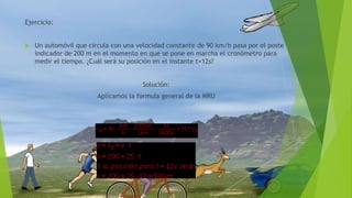 Ejercicio:
 Un automóvil que circula con una velocidad constante de 90 km/h pasa por el poste
indicador de 200 m en el momento en que se pone en marcha el cronómetro para
medir el tiempo. ¿Cuál será su posición en el instante t=12s?
Solución:
Aplicamos la formula general de la MRU
 