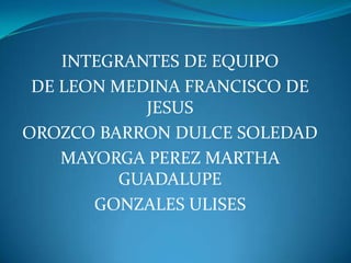 INTEGRANTES DE EQUIPO DE LEON MEDINA FRANCISCO DE JESUS OROZCO BARRON DULCE SOLEDAD  MAYORGA PEREZ MARTHA GUADALUPE GONZALES ULISES 