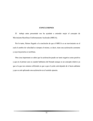 CONCLUSIONES
El

trabajo antes presentado nos ha ayudado a entender mejor el concepto de

Movimiento Rectilíneo Uniformemente Acelerado (MRUA).
Por lo tanto, Hemos llegado a la conclusión de que el MRUA es un movimiento en el
cual el cambio de velocidad es siempre el mismo, es decir, tiene una aceleración constante
y cuya trayectoria es rectilínea.
Otra cosa importante es saber que la aceleración puede ser tanto negativa como positiva
y que en el primer caso es cuando hablamos del frenado aunque es un concepto relativo ya
que a lo que nos estamos refiriendo es que a que el coche está dejando de ir hacia adelante
y que se está aplicando una aceleración en el sentido opuesto.

11

 